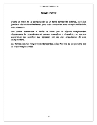 CECYTEM PROGRAMACION
59
CONCLUSION
Bueno el tema de la computación es un tema demasiado extenso, creo que
jamás se abarcaría todo el tema, pero pues creo que en este trabajo hablo de lo
más relevante.
Me parece interesante el hecho de saber que sin algunos componentes
simplemente la computadora ni siquiera encendería o ni serviría, con muchos
programas por sencillos que parezcan son los más importantes de una
computadora.
Los Temas que más me parecen interesantes son La historia de Linux bueno eso
es lo que me gusta más.
 