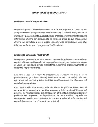 CECYTEM PROGRAMACION
6
GENERACIONES DE COMPUTADORAS
La Primera Generación (1950-1958)
La primera generación coincide con el inicio de la computación comercial, las
computadorasde esta generación se caracterizan por su limitada capacidad de
memoria y procesamiento. Ejecutaban los procesos secuencialmente: toda la
información debería ser almacenada en memoria antes de que el programa
debería ser ejecutado y no se podía alimentar a la computadora con otra
información hasta que el programa actual terminara.
La Segunda Generación (1958-1964)
La segunda generación se inicia cuando aparece las primeras computadoras
con transistores, sustituyendo a los computadores que funcionaban con tubos
al vació. La tecnología de los transistores incrementó significativamente la
velocidad de procesamiento.
Entonces se idea un modelo de procesamiento conocido con el nombre de
procesamiento por lotes (Batch), bajo este modelo, se podían efectuar
operaciones de entrada y salida de datos simultáneamente con el proceso del
cálculo del computador.
Esta información era almacenada en cintas magnéticas hasta que el
computador se desocupara y pudiera procesar la información. Al término del
proceso, los resultados eran almacenados en otra cinta magnética, hasta que
pudieran ser impresos. La implantación de este modelo requería un
computador auxiliar que controlara la entrada y salida de información, así
como la interacción con el computador principal.
 