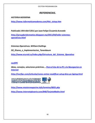 CECYTEM PROGRAMACION
60
REFERENCIAS.
HISTORIA MODERNA
http://www.informaticamoderna.com/Hist_sistop.htm
Publicado 14th Abril 2011 por Juan FelipeCicuamía Acevedo
http://groupfyinformatica.blogspot.mx/2011/04/taller-sistemas-
operativos.html
Sistemas Operativos. WilliamStallings
SO_Diseno_e_Implementacion_Tanenbaum
http://www.ecured.cu/index.php/Estructura_del_Sistema_Operativo
norfiPC
Ideas, consejos, soluciones prácticas....Para el Uso de tu PC y la Navegacion en
Internet
http://norfipc.com/articulos/como-entrar-modificar-setup-bios-pc-laptop.html
http://www.mastermagazine.info/termino/6825.php
http://www.internetglosario.com/840/TarjetaMadre.html
 