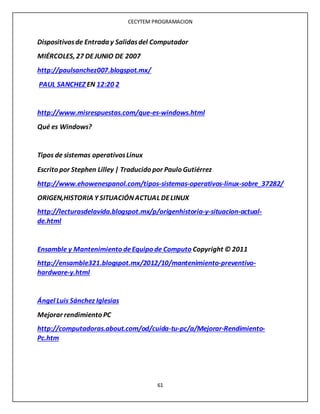CECYTEM PROGRAMACION
61
Dispositivosde Entrada y Salidasdel Computador
MIÉRCOLES, 27 DEJUNIO DE 2007
http://paulsanchez007.blogspot.mx/
PAUL SANCHEZ EN 12:20 2
http://www.misrespuestas.com/que-es-windows.html
Qué es Windows?
Tipos de sistemas operativosLinux
Escrito por Stephen Lilley | Traducido por Paulo Gutiérrez
http://www.ehowenespanol.com/tipos-sistemas-operativos-linux-sobre_37282/
ORIGEN,HISTORIA Y SITUACIÓNACTUAL DELINUX
http://lecturasdelavida.blogspot.mx/p/origenhistoria-y-situacion-actual-
de.html
Ensamble y Mantenimiento deEquipo de Computo Copyright © 2011
http://ensamble321.blogspot.mx/2012/10/mantenimiento-preventivo-
hardware-y.html
Ángel Luis Sánchez Iglesias
Mejorar rendimiento PC
http://computadoras.about.com/od/cuida-tu-pc/a/Mejorar-Rendimiento-
Pc.htm
 