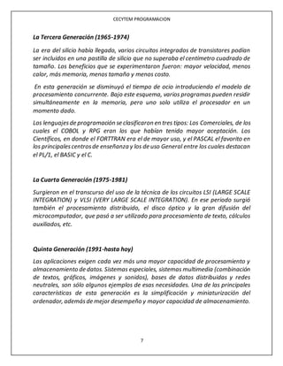 CECYTEM PROGRAMACION
7
La Tercera Generación (1965-1974)
La era del silicio había llegado, varios circuitos integrados de transistores podían
ser incluidos en una pastilla de silicio que no superaba el centímetro cuadrado de
tamaño. Los beneficios que se experimentaron fueron: mayor velocidad, menos
calor, más memoria, menos tamaño y menos costo.
En esta generación se disminuyó el tiempo de ocio introduciendo el modelo de
procesamiento concurrente. Bajo este esquema, varios programas pueden residir
simultáneamente en la memoria, pero uno solo utiliza el procesador en un
momento dado.
Los lenguajesde programación se clasificaron en tres tipos: Los Comerciales, de los
cuales el COBOL y RPG eran los que habían tenido mayor aceptación. Los
Científicos, en donde el FORTTRAN era el de mayor uso, y el PASCAL el favorito en
los principalescentrosde enseñanza y los de uso General entre los cuales destacan
el PL/1, el BASIC y el C.
La Cuarta Generación (1975-1981)
Surgieron en el transcurso del uso de la técnica de los circuitos LSI (LARGE SCALE
INTEGRATION) y VLSI (VERY LARGE SCALE INTEGRATION). En ese periodo surgió
también el procesamiento distribuido, el disco óptico y la gran difusión del
microcomputador, que pasó a ser utilizado para procesamiento de texto, cálculos
auxiliados, etc.
Quinta Generación (1991-hasta hoy)
Las aplicaciones exigen cada vez más una mayor capacidad de procesamiento y
almacenamiento de datos. Sistemas especiales, sistemas multimedia (combinación
de textos, gráficos, imágenes y sonidos), bases de datos distribuidas y redes
neutrales, son sólo algunos ejemplos de esas necesidades. Una de las principales
características de esta generación es la simplificación y miniaturización del
ordenador, ademásde mejor desempeño y mayor capacidad de almacenamiento.
 