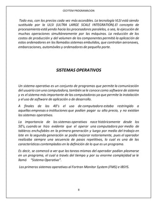 CECYTEM PROGRAMACION
8
Todo eso, con los precios cada vez más accesibles. La tecnología VLSI está siendo
sustituida por la ULSI (ULTRA LARGE SCALE INTEGRATION).El concepto de
procesamiento está yendo hacia los procesadores paralelos, o sea, la ejecución de
muchas operaciones simultáneamente por las máquinas. La reducción de los
costos de producción y del volumen de los componentes permitió la aplicación de
estos ordenadores en los llamados sistemas embutidos, que controlan aeronaves,
embarcaciones, automóviles y ordenadores de pequeño porte.
SISTEMAS OPERATIVOS
Un sistema operativo es un conjunto de programas que permite la comunicación
del usuario con una computadora, también se le conoce como software de sistema
y es el sistema más importante de las computadoras ya que permite la instalación
y el uso de software de aplicación o de desarrollo.
A finales de los 40’s el uso de computadora estaba restringido a
aquellas empresas o instituciones que podían pagar su alto precio, y no existían
los sistemas operativos.
La importancia de los sistemas operativos nace históricamente desde los
50’s, cuando se hizo evidente que el operar una computadora por medio de
tableros enchufables en la primera generación y luego por medio del trabajo en
lote en la segunda generación se podía mejorar notoriamente, pues el operador
realizaba siempre una secuencia de pasos repetitivos, lo cual es una de las
características contempladas en la definición de lo que es un programa.
Es decir, se comenzó a ver que las tareas mismas del operador podían plasmarse
en un programa, el cual a través del tiempo y por su enorme complejidad se le
llamó “Sistema Operativo”.
Los primeros sistemas operativos al Fortran Monitor System (FMS) e IBSYS.
 