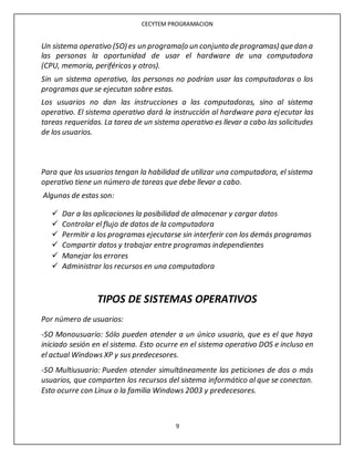 CECYTEM PROGRAMACION
9
Un sistema operativo (SO) es un programa(o un conjunto de programas) que dan a
las personas la oportunidad de usar el hardware de una computadora
(CPU, memoria, periféricos y otros).
Sin un sistema operativo, las personas no podrían usar las computadoras o los
programas que se ejecutan sobre estas.
Los usuarios no dan las instrucciones a las computadoras, sino al sistema
operativo. El sistema operativo dará la instrucción al hardware para ejecutar las
tareas requeridas. La tarea de un sistema operativo es llevar a cabo las solicitudes
de los usuarios.
Para que los usuarios tengan la habilidad de utilizar una computadora, el sistema
operativo tiene un número de tareas que debe llevar a cabo.
Algunas de estas son:
 Dar a las aplicaciones la posibilidad de almacenar y cargar datos
 Controlar el flujo de datos de la computadora
 Permitir a los programas ejecutarse sin interferir con los demás programas
 Compartir datos y trabajar entre programas independientes
 Manejar los errores
 Administrar los recursos en una computadora
TIPOS DE SISTEMAS OPERATIVOS
Por número de usuarios:
-SO Monousuario: Sólo pueden atender a un único usuario, que es el que haya
iniciado sesión en el sistema. Esto ocurre en el sistema operativo DOS e incluso en
el actual Windows XP y sus predecesores.
-SO Multiusuario: Pueden atender simultáneamente las peticiones de dos o más
usuarios, que comparten los recursos del sistema informático al que se conectan.
Esto ocurre con Linux o la familia Windows 2003 y predecesores.
 