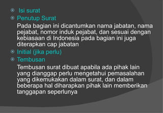 Isi surat Penutup Surat Pada bagian ini dicantumkan nama jabatan, nama pejabat, nomor induk pejabat, dan sesuai dengan kebiasaan di Indonesia pada bagian ini juga diterapkan cap jabatan   Initial (jika perlu) Tembusan Tembusan surat dibuat apabila ada pihak lain yang dianggap perlu mengetahui pemasalahan yang dikemukakan dalam surat, dan dalam beberapa hal diharapkan pihak lain memberikan tanggapan seperlunya  