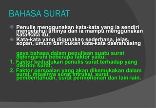 BAHASA SURAT Penulis menggunakan kata-kata yang ia sendiri mengetahui artinya dan ia mampu menggunakan kata-kata itu;  Kata-kata yang digunakan sederhana, jelas, sopan, umum dan bukan kata-kata daerah/asing gaya bahasa dalam penulisan suatu surat dipengaruhi beberapa faktor yaitu:  1. Faktor kedudukan penulis surat terhadap yang dikirimi surat.  2. Faktor persoalan yang akan dikemukakan dalam surat, misalnya surat intruksi, surat pemberitahuan, surat permohonan dan lain-lain.   