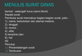MENULIS SURAT DINAS bentuk : setengah lurus ( semi block )  Kepala surat  Pembuka surat mencakup bagian-bagian surat; yaitu :  1). nama, kedudukan dan alamat instansi,  2). tanggal,  3). nomor , 4). sifat,  5) lampiran,dan  6). hal   ISI Penutup Penandatangan surat Tembusan 