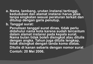 a. Nama, lambang, urutan instansi tertinggi, kedudukan dan alamat instansi harus jelas tanpa singkatan sesuai peraturan terkait dan ditutup dengan garis penutup. b. Tanggal surat:  Penulisan tanggal surat dinas, tidak perlu didahului nama kota karena sudah tercantum dalam alamat instansi pada kepala surat. Nama bulan tidak boleh disingkat atau ditulis dengan angka. Tahun juga ditulis lengkap, tidak disingkat dengan tanda koma diatas.  Ditulis di kanan sebaris dengan nomor surat Contoh: 20 Mei 2006.  