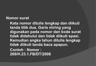 Nomor surat  Kata nomor ditulis lengkap dan diikuti tanda titik dua. Garis miring yang digunakan pada nomor dan kode surat tidak didahului dan tidak diikuti spasi. Kemudian angka tahun ditulis lengkap tidak diikuti tanda baca apapun.  Contoh : Nomor : 269/H.23.1.FB/DT/2008 
