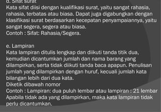 d. Sifat surat  Kata sifat diisi dengan kualifikasi surat, yaitu sangat rahasia, rahasia, terbatas atau biasa. Dapat juga digabungkan dengan klasifikasi surat berdasarkan kecepatan penyampaiannya, yaitu sangat segera, segera atau biasa.  Contoh : Sifat: Rahasia/Segera.  e. Lampiran  Kata lampiran ditulis lengkap dan diikuti tanda titik dua, kemudian dicantumkan jumlah dan nama barang yang dilampirkan, serta tidak diikuti tanda baca apapun. Penulisan jumlah yang dilampirkan dengan huruf, kecuali jumlah kata bilangan lebih dari dua kata.  Diketik dibawah nomor Contoh : Lampiran: dua puluh lembar atau lampiran : 21 lembar  Apabila tidak ada yang dilampirkan, maka kata lampiran tidak perlu dicantumkan.  