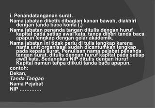 i. Penandatanganan surat.  Nama jabatan diketik dibagian kanan bawah, diakhiri dengan tanda baca koma (,) Nama jabatan penanda tangan ditulis dengan huruf kapital pada setiap awal kata, tanpa diberi tanda baca apapun lengkap dengan gelar akademik.  Nama jabatan ini tidak perlu di tulis lengkap karena nama unit organisasi sudah dicantumkan lengkap pada kepala surat. Penulisan nama pejabat penanda tangan surat, ditulis dengan huruf kapital pada setiap awal kata. Sedangkan NIP ditulis dengan huruf Kapital namun tanpa diikuti tanda baca apapun.  contoh:  Dekan, Tanda Tangan  Nama Pejabat  NIP ………….  