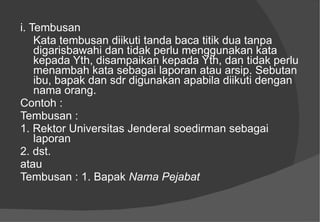 i. Tembusan  Kata tembusan diikuti tanda baca titik dua tanpa digarisbawahi dan tidak perlu menggunakan kata kepada Yth, disampaikan kepada Yth, dan tidak perlu menambah kata sebagai laporan atau arsip.  Sebutan ibu, bapak dan sdr digunakan apabila diikuti dengan nama orang.  Contoh :  Tembusan :  1. Rektor Universitas Jenderal soedirman sebagai laporan  2. dst.  atau  Tembusan : 1. Bapak  Nama Pejabat   