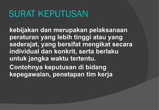 SURAT KEPUTUSAN kebijakan dan merupakan pelaksanaan peraturan yang lebih tinggi atau yang sederajat, yang bersifat mengikat secara individual dan konkrit, serta berlaku untuk jangka waktu tertentu.  Contohnya keputusan di bidang kepegawaian, penetapan tim kerja  