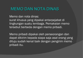 Memo dan nota dinas: surat khusus yang dipakai antarpejabat di lingkungan suatu lembaga. Pemakaian memo tersebut berbeda dengan memo pribadi.  Memo pribadi dipakai oleh perseorangan dan dapat dikirim kepada siapa saja asal orang yang dituju sudah kenal baik dengan pengirim memo pribadi itu. MEMO DAN NOTA DINAS 