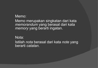 Memo: Memo merupakan singkatan dari kata  memorandum  yang berasal dari kata  memory  yang berarti ingatan. Nota: Istilah  nota  berasal dari kata  note  yang berarti  catatan . 