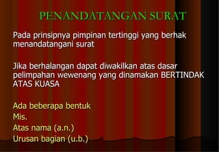 Pada prinsipnya pimpinan tertinggi yang berhak menandatangani surat Jika berhalangan dapat diwakilkan atas dasar pelimpahan wewenang yang dinamakan BERTINDAK ATAS KUASA Ada beberapa bentuk  Mis.  Atas nama (a.n.) Urusan bagian (u.b.) PENANDATANGAN SURAT 