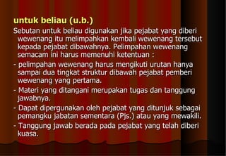 untuk beliau (u.b.)   Sebutan untuk beliau digunakan jika pejabat yang diberi wewenang itu melimpahkan kembali wewenang tersebut kepada pejabat dibawahnya. Pelimpahan wewenang semacam ini harus memenuhi ketentuan :  - pelimpahan wewenang harus mengikuti urutan hanya sampai dua tingkat struktur dibawah pejabat pemberi wewenang yang pertama.  - Materi yang ditangani merupakan tugas dan tanggung jawabnya.  - Dapat dipergunakan oleh pejabat yang ditunjuk sebagai pemangku jabatan sementara (Pjs.) atau yang mewakili.  - Tanggung jawab berada pada pejabat yang telah diberi kuasa.  