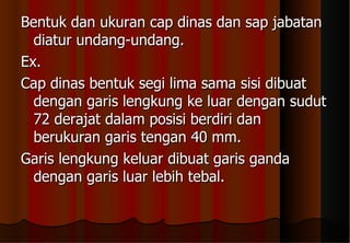 Bentuk dan ukuran cap dinas dan sap jabatan diatur undang-undang. Ex. Cap dinas bentuk segi lima sama sisi dibuat dengan garis lengkung ke luar dengan sudut 72 derajat dalam posisi berdiri dan berukuran garis tengan 40 mm. Garis lengkung keluar dibuat garis ganda dengan garis luar lebih tebal. 