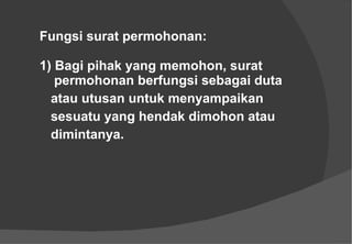 Fungsi surat permohonan: 1) Bagi pihak yang memohon, surat    permohonan berfungsi sebagai duta  atau utusan untuk menyampaikan  sesuatu yang hendak dimohon atau  dimintanya. 