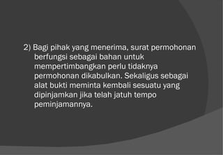 2) Bagi pihak yang menerima, surat permohonan berfungsi sebagai bahan untuk mempertimbangkan perlu tidaknya permohonan dikabulkan. Sekaligus sebagai alat bukti meminta kembali sesuatu yang dipinjamkan jika telah jatuh tempo peminjamannya. 