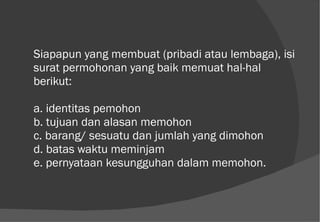 Siapapun yang membuat (pribadi atau lembaga), isi surat permohonan yang baik memuat hal-hal berikut: a. identitas pemohon b. tujuan dan alasan memohon c. barang/ sesuatu dan jumlah yang dimohon d. batas waktu meminjam e. pernyataan kesungguhan dalam memohon. 