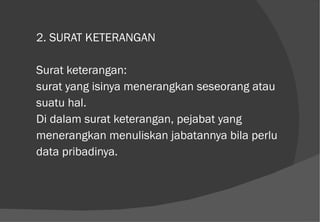 2. SURAT KETERANGAN Surat keterangan:  surat yang isinya menerangkan seseorang atau suatu hal. Di dalam surat keterangan, pejabat yang menerangkan menuliskan jabatannya bila perlu data pribadinya. 