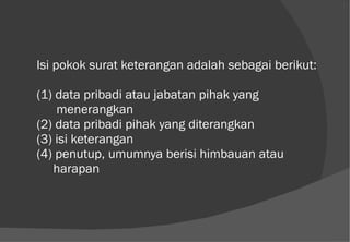 Isi pokok surat keterangan adalah sebagai berikut: (1) data pribadi atau jabatan pihak yang    menerangkan (2) data pribadi pihak yang diterangkan (3) isi keterangan (4) penutup, umumnya berisi himbauan atau    harapan 