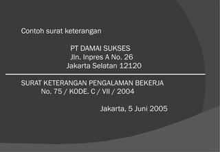 Contoh surat keterangan   PT DAMAI SUKSES   Jln. Inpres A No. 26   Jakarta Selatan 12120 SURAT KETERANGAN PENGALAMAN BEKERJA No. 75 / KODE. C / VII / 2004 Jakarta, 5 Juni 2005 