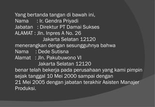 Yang bertanda tangan di bawah ini, Nama  : Ir. Gendra Priyadi Jabatan  : Direktur PT Damai Sukses ALAMAT : Jln. Inpres A No. 26 Jakarta Selatan 12120 menerangkan dengan sesungguhnya bahwa Nama  : Dede Sutisna Alamat  : Jln. Pakubuwono VI   Jakarta Selatan 12120 benar telah bekerja pada perusahaan yang kami pimpin sejak tanggal 10 Mei 2000 sampai dengan 21 Mei 2005 dengan jabatan terakhir Asisten Manajer Produksi. 