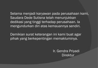 Selama menjadi karyawan pada perusahaan kami, Saudara Dede Sutisna telah menunjukkan dedikasi yang tinggi terhadap perusahaan. Ia mengundurkan diri atas kemauannya sendiri. Demikian surat keterangan ini kami buat agar pihak yang berkepentingan memakluminya.   Ir. Gendra Priyadi   Direktur 
