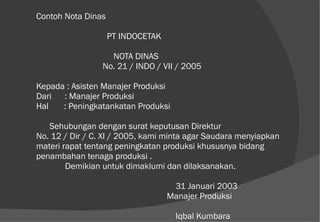 Contoh Nota Dinas   PT INDOCETAK   NOTA DINAS   No. 21 / INDO / VII / 2005 Kepada : Asisten Manajer Produksi Dari  : Manajer Produksi Hal  : Peningkatankatan Produksi   Sehubungan dengan surat keputusan Direktur  No. 12 / Dir / C. XI / 2005, kami minta agar Saudara menyiapkan materi rapat tentang peningkatan produksi khususnya bidang penambahan tenaga produksi . Demikian untuk dimaklumi dan dilaksanakan.   31 Januari 2003   Manajer Produksi       Iqbal Kumbara 