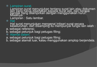 Lampiran surat.   Lampiran surat menunjukan tentang surat lain atau dokumen lain yang harus disertakan kepada surat asli, dan berapa banyak yang dilampirkan dengan menggunakan huruf.  Misalnya :  Lampiran : Satu lembar.  Hal  Hal surat menunjukan mengenai intisari surat secara keseluruhan, dan disamping itu mempunyai fungsi lain ialah :  a. sebagai referensi;  b. sebagai petunjuk bagi petugas filing;  Alamat dalam.  a. sebagai petunjuk bagi petugas filing;  b. sebagai alamat luar, kalau menggunakan amplop berjendela.  