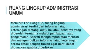 RUANG LINGKUP ADMINISTRASI
UMUM
Menurut The Liang Gie, ruang lingkup
administrasi terdiri dari informasi atau
keterangan tentang suatu hal atau peristiwa yang
diperoleh terutama melalui pembacaan atau
pengamatan, seperti menghimpun atau mencari
dan mengumpulkan informasi atau keterangan
secara detail dengan tujuan agar nanti dapat
digunakan apabila diperlukan
 