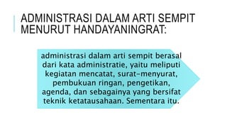 ADMINISTRASI DALAM ARTI SEMPIT
MENURUT HANDAYANINGRAT:
administrasi dalam arti sempit berasal
dari kata administratie, yaitu meliputi
kegiatan mencatat, surat-menyurat,
pembukuan ringan, pengetikan,
agenda, dan sebagainya yang bersifat
teknik ketatausahaan. Sementara itu.
 