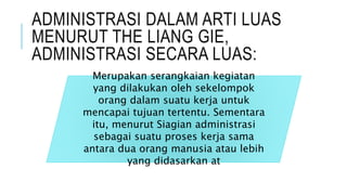 ADMINISTRASI DALAM ARTI LUAS
MENURUT THE LIANG GIE,
ADMINISTRASI SECARA LUAS:
Merupakan serangkaian kegiatan
yang dilakukan oleh sekelompok
orang dalam suatu kerja untuk
mencapai tujuan tertentu. Sementara
itu, menurut Siagian administrasi
sebagai suatu proses kerja sama
antara dua orang manusia atau lebih
yang didasarkan at
 