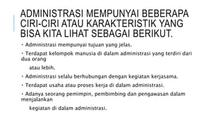 ADMINISTRASI MEMPUNYAI BEBERAPA
CIRI-CIRI ATAU KARAKTERISTIK YANG
BISA KITA LIHAT SEBAGAI BERIKUT.
Administrasi mempunyai tujuan yang jelas.
Terdapat kelompok manusia di dalam administrasi yang terdiri dari
dua orang
atau lebih.
Administrasi selalu berhubungan dengan kegiatan kerjasama.
Terdapat usaha atau proses kerja di dalam administrasi.
Adanya seorang pemimpin, pembimbing dan pengawasan dalam
menjalankan
kegiatan di dalam administrasi.
 