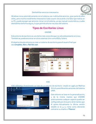 23
Deshabilitar servicios innecesarios
Windows inicia automáticamente con el sistema una multitud de servicios, gran parte de ellos
útiles, pero muchos totalmente innecesarios Cada usuario de acuerdo a la labor que realiza en
su PC, puede escoger que servicios iniciar con el sistema, ya sea manual o automática y cuales
deshabilitardeforma segura, lo que permite ahorrar recursos del sistema.
Tipos de Escritorios Linux
GNOME
Este entorno de escritorio es uno de los más conocidosque no solo está presente en Linux.
También se puedeencontrar en otros sistemas Unix como BSDy Solaris.
El objetivo deeste entorno es crear un sistema de escritorio para el usuario final que
sea completo, libre y fácil de usar.
KDE
KDE (KDesktop Environment) se trata de un entorno de escritorio creado en 1996 por Mathias
Ettrich paradiferentesversiones delsistema
UNIX.
Este entorno se basa en la personalización,
y de la misma manera que GNOME
prácticamente cualquier aspecto puede ser
configurado por elusuario de lamanera que
él quiera. Actualmente la última versión
estable es la 4.7 y tiene como elemento
central en su diseño a “Plasma“.
 