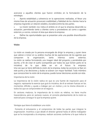 acercarse a aquellos clientes que fueron omitidos en la formulación de la
estrategia.
 Aporta estabilidad y coherencia en la operaciones realizadas, el llevar una
misma línea de actuación provocará credibilidad y fidelidad de los clientes hacia la
empresa; logrando un relación estable y duradera entre las dos partes.
 La misión también nos indica el ámbito en el que la empresa desarrolla su
actuación, permitiendo tanto a clientes como a proveedores así como a agentes
externos y a socios, conocer el área que abarca la empresa.
 Define las oportunidades que se presentan ante una posible diversificación
de la empresa.
Visión
La visión es creada por la persona encargada de dirigir la empresa, y quien tiene
que valorar e incluir en su análisis muchas de las aspiraciones de los agentes que
componen la organización, tanto internos como externos.
La visión se realiza formulando una imagen ideal del proyecto y poniéndola por
escrito, a fin de crear el sueño (compartido por todos los que tomen parte en la
iniciativa) de lo que debe ser en el futuro la empresa.
Una vez que se tiene definida la visión de la empresa, todas las acciones se fijan en
este punto y las decisiones y dudas se aclaran con mayor facilidad. Todo miembro
que conozca bien la visión de la empresa, puede tomar decisiones acorde con ésta.
Importancia de la visión
La importancia de la visión radica en que es una fuente de inspiración para el
negocio, representa la esencia que guía la iniciativa, de él se extraen fuerzas en los
momentos difíciles y ayuda a trabajar por un motivo y en la misma dirección a
todos los que se comprometen en el negocio.
En sectores maduros, la importancia de la visión es relativa, no tiene mucha
trascendencia, pero en sectores nuevos, el correcto planteamiento de la visión es
esencial para conseguir lo que la empresa quiere.
Ventajas que tiene el establecer una visión
Fomenta el entusiasmo y el compromiso de todas las partes que integran la
organización. Incentiva a que desde el director general hasta el último trabajador
que se ha incorporado a la empresa, realicen acciones conforme a lo que indica la
 