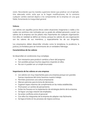 visión. Recordando que los mandos superiores tienen que predicar con el ejemplo.
Una adecuada visión, evita que se le hagan modificaciones, de lo contrario
cualquier cambio esencial dejaría a los componentes de la empresa sin una guía
fiable, fomentando la inseguridad general.
Valores
Los valores son aquellos juicios éticos sobre situaciones imaginarias o reales a los
cuales nos sentimos más inclinados por su grado de utilidad personal y social. Los
valores de la empresa son los pilares más importantes de cualquier organización.
Con ellos en realidad se define así misma, porque los valores de una organización
son los valores de sus miembros, y especialmente los de sus dirigentes.
Los empresarios deben desarrollar virtudes como la templanza, la prudencia, la
justicia y la fortaleza para ser transmisores de un verdadero liderazgo.
Características de los valores
Se desarrollan en condiciones muy complejas.
 Son necesarios para producir cambios a favor del progreso
 Son posibles porque muchos seguimos creyendo en ellos.
 No son ni pueden ser un simple enunciado
Importancia de los valores en una empresa
 Los valores son muy importantes para una empresa porque son grandes
fuerzas impulsoras del cómo hacemos nuestro trabajo.
 Permiten posicionar una cultura empresarial.
 Marcan patrones para la toma de decisiones.
 Sugieren topes máximos de cumplimiento en las metas establecidas.
 Promueven un cambio de pensamiento.
 Evitan los fracasos en la implantación de estrategias dentro de la empresa.
 Se lograr una baja rotación de empleados.
 Se evitan conflictos entre el personal.
 Con ellos los integrantes de la empresa de adaptan más fácilmente.
 Se logra el éxito en los procesos de mejora continua.
 