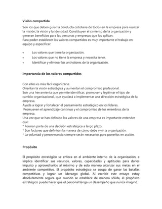 Visión compartida
Son los que deben guiar la conducta cotidiana de todos en la empresa para realizar
la misión, la visión y la identidad. Constituyen el cimiento de la organización y
generan beneficios para las personas y empresas que los aplican.
Para poder establecer los valores compartidos es muy importante el trabajo en
equipo y especificar:
 Los valores que tiene la organización.
 Los valores que no tiene la empresa y necesita tener.
 Identificar y eliminar los antivalores de la organización.
Importancia de los valores compartidos
Con ellos es más fácil organizarse.
Orientan la visión estratégica y aumentan el compromiso profesional.
Son una herramienta que permite identificar, promover y legitimar el tipo de
cambio organizacional, que ayudará a implementar una dirección estratégica de la
empresa.
Ayuda a lograr y fortalecer el pensamiento estratégico en los líderes.
Promueven el aprendizaje continuo y el compromiso de los miembros de la
empresa.
Una vez que se han definido los valores de una empresa es importante entender
que:
* Forman parte de una decisión estratégica a largo plazo.
* Son factores que definirán la manera de cómo debe vivir la organización.
* La voluntad y perseverancia siempre serán necesarios para ponerlos en acción.
Propósito
El propósito estratégico se enfoca en el ambiente interno de la organización, e
implica identificar sus recursos, valores, capacidades y aptitudes para darles
impulso y aprovecharlos al máximo y de esta manera alcanzar sus metas en el
ambiente competitivo. El propósito estratégico se ocupa de ganar las batallas
competitivas y lograr un liderazgo global. Al escribir este ensayo estoy
absolutamente segura que cuando se establece de manera sólida, el propósito
estratégico puede hacer que el personal tenga un desempeño que nunca imaginó.
 