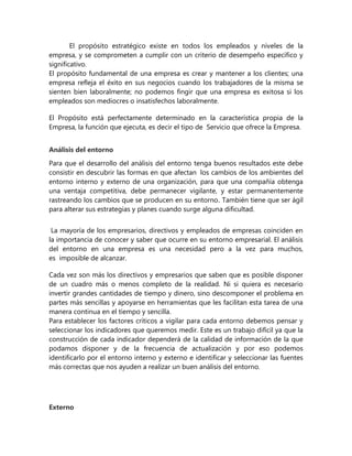 El propósito estratégico existe en todos los empleados y niveles de la
empresa, y se comprometen a cumplir con un criterio de desempeño específico y
significativo.
El propósito fundamental de una empresa es crear y mantener a los clientes; una
empresa refleja el éxito en sus negocios cuando los trabajadores de la misma se
sienten bien laboralmente; no podemos fingir que una empresa es exitosa si los
empleados son mediocres o insatisfechos laboralmente.
El Propósito está perfectamente determinado en la característica propia de la
Empresa, la función que ejecuta, es decir el tipo de Servicio que ofrece la Empresa.
Análisis del entorno
Para que el desarrollo del análisis del entorno tenga buenos resultados este debe
consistir en descubrir las formas en que afectan los cambios de los ambientes del
entorno interno y externo de una organización, para que una compañía obtenga
una ventaja competitiva, debe permanecer vigilante, y estar permanentemente
rastreando los cambios que se producen en su entorno. También tiene que ser ágil
para alterar sus estrategias y planes cuando surge alguna dificultad.
La mayoría de los empresarios, directivos y empleados de empresas coinciden en
la importancia de conocer y saber que ocurre en su entorno empresarial. El análisis
del entorno en una empresa es una necesidad pero a la vez para muchos,
es imposible de alcanzar.
Cada vez son más los directivos y empresarios que saben que es posible disponer
de un cuadro más o menos completo de la realidad. Ni si quiera es necesario
invertir grandes cantidades de tiempo y dinero, sino descomponer el problema en
partes más sencillas y apoyarse en herramientas que les facilitan esta tarea de una
manera continua en el tiempo y sencilla.
Para establecer los factores críticos a vigilar para cada entorno debemos pensar y
seleccionar los indicadores que queremos medir. Este es un trabajo difícil ya que la
construcción de cada indicador dependerá de la calidad de información de la que
podamos disponer y de la frecuencia de actualización y por eso podemos
identificarlo por el entorno interno y externo e identificar y seleccionar las fuentes
más correctas que nos ayuden a realizar un buen análisis del entorno.
Externo
 