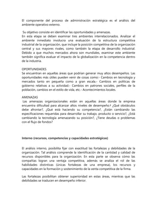 El componente del proceso de administración estratégica es el análisis del
ambiente operativo externo.
Su objetivo consiste en identificar las oportunidades y amenazas.
En esta etapa se deben examinar tres ambientes interrelacionados. Analizar el
ambiente inmediato involucra una evaluación de la estructura competitiva
industrial de la organización, que incluye la posición competitiva de la organización
central y sus mayores rivales, como también la etapa de desarrollo industrial.
Debido a que muchos mercados ahora son mundiales, examinar este ambiente
también significa evaluar el impacto de la globalización en la competencia dentro
de la industria.
OPORTUNIDADES
Se encuentran en aquellas áreas que podrían generar muy altos desempeños. Las
oportunidades más útiles pueden venir de cosas como:- Cambios en tecnología y
mercados tanto en pequeña como a gran escala.- Cambios en políticas de
gobierno relativas a su actividad.- Cambios en patrones sociales, perfiles de la
población, cambios en el estilo de vida, etc.- Acontecimientos locales.
AMENAZAS
Las amenazas organizacionales están en aquellas áreas donde la empresa
encuentra dificultad para alcanzar altos niveles de desempeño.‡ ¿Qué obstáculos
debe afrontar?, ¿Qué está haciendo su competencia?, ¿Están cambiando las
especificaciones requeridas para desarrollar su trabajo, producto o servicio?, ¿Está
cambiando la tecnología amenazando su posición?, ¿Tiene deudas o problemas
con el flujo de fondos?
Interno (recursos, competencias y capacidades estratégicas)
El análisis interno, posibilita fijar con exactitud las fortalezas y debilidades de la
organización. Tal análisis comprende la identificación de la cantidad y calidad de
recursos disponibles para la organización. En esta parte se observa cómo las
compañías logran una ventaja competitiva, además se analiza el rol de las
habilidades distintivas (únicas fortalezas de una empresa), los recursos y
capacidades en la formación y sostenimiento de la venta competitiva de la firma.
Las fortalezas posibilitan obtener superioridad en estas áreas, mientras que las
debilidades se traducen en desempeño inferior.
 