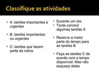A: tarefas importantes e urgentes B: tarefas importantes ou urgentes C: tarefas que fazem parte da rotina Durante um dia: Tente concluir algumas tarefas A Reserve a maior parte do tempo para as tarefas B Faça as tarefas C de acordo com o tempo disponível. Mas não esqueça delas 