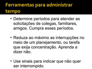 Determine períodos para atender as solicitações de colegas, familiares, amigos. Cumpra esses períodos. Reduza ao máximo as interrupções no meio de um planejamento, ou tarefa que exija concentração. Aprenda a dizer não. Use sinais para indicar que não quer ser interrompido. 