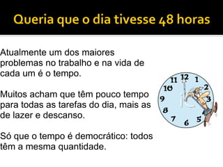 Atualmente um dos maiores problemas no trabalho e na vida de cada um é o tempo. Muitos acham que têm pouco tempo para todas as tarefas do dia, mais as de lazer e descanso. Só que o tempo é democrático: todos têm a mesma quantidade. 