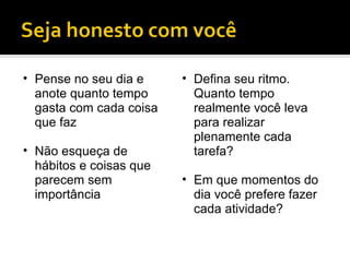 Pense no seu dia e anote quanto tempo gasta com cada coisa que faz Não esqueça de hábitos e coisas que parecem sem importância Defina seu ritmo. Quanto tempo realmente você leva para realizar plenamente cada tarefa? Em que momentos do dia você prefere fazer cada atividade? 