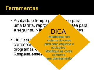 Acabado o tempo programado para uma tarefa, reprograme-a e passe para a seguinte. Não “empurre” atividades Limite seu tempo para ler e-mails, correspondência ou deixar os programas de bate-papo ligados. Respeite esses horários.  DICA   Estabeleça um sistema de cores para seus arquivos e atividades.  Modifique as cores  conforme  seu planejamento 