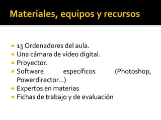 Materiales, equipos y recursos15 Ordenadores del aula.Una cámara de vídeo digital.Proyector.Software específicos (Photoshop, Powerdirector…)Expertos en materiasFichas de trabajo y de evaluación