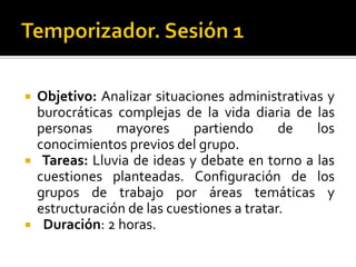 Temporizador. Sesión 1 Objetivo: Analizar situaciones administrativas y burocráticas complejas de la vida diaria de las personas mayores partiendo de los conocimientos previos del grupo.   Tareas: Lluvia de ideas y debate en torno a las cuestiones planteadas. Configuración de los grupos de trabajo por áreas temáticas y estructuración de las cuestiones a tratar.  Duración: 2 horas.