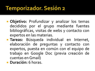 Temporizador. Sesión 2Objetivo: Profundizar y analizar los temas decididos por el grupo mediante fuentes bibliográficas, visitas de webs y contacto con expertos en las materias.Tareas: Búsqueda individual en Internet, elaboración de preguntas y contacto con expertos, puesta en común con el equipo de trabajo en Google Doc (previa creación de cuentas en Gmail)Duración: 6 horas.