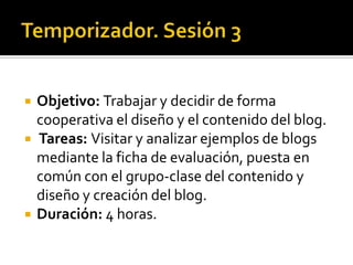 Temporizador. Sesión 3Objetivo: Trabajar y decidir de forma cooperativa el diseño y el contenido del blog.Tareas: Visitar y analizar ejemplos de blogs mediante la ficha de evaluación, puesta en común con el grupo-clase del contenido y diseño y creación del blog.Duración: 4 horas.